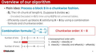 7
Overview of our algorithm
§ Main idea: Process a block B in a chunkwise fashion.
• Bi: The i-th chunk of length t. (Suppose t divides w.)
‣ Encoded/Decoded in O(1) time using O(2tt)-bit universal tables.
• Efficiently count up blocks X satisfying X < B by using a combination
formula and chunkwise order:
A lexicographical order with:
1. class(Xi) < class(Bi) or
2. class(Xi) = class(Bi) and offset(Xi) < offset(Bi)
t
c
×
n − t
m − c
c m − c
n − tt
Number of ones:
Number of bits:
Block X
Combination formula: Chunkwise order: X < B
 
