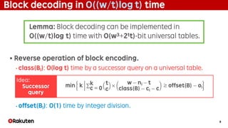 9
Block decoding in O((w/t)log t) time
§ Reverse operation of block encoding.
• class(Bi): O(log t) time by a successor query on a universal table.
• offset(Bi): O(1) time by integer division.
min k	 ∑ t
c
×
w − ni − t
class(B) − ci − c
	≥ offset(B) − oi
k
c = 0
Lemma: Block decoding can be implemented in
O((w/t)log t) time with O(w3+2tt)-bit universal tables.
Idea:
Successor
query
 