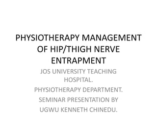 PHYSIOTHERAPY MANAGEMENT
OF HIP/THIGH NERVE
ENTRAPMENT
JOS UNIVERSITY TEACHING
HOSPITAL.
PHYSIOTHERAPY DEPARTMENT.
SEMINAR PRESENTATION BY
UGWU KENNETH CHINEDU.
 