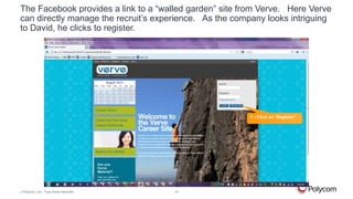 The Facebook provides a link to a “walled garden” site from Verve. Here Verve
can directly manage the recruit’s experience. As the company looks intriguing
to David, he clicks to register.

1 - Click on ‘Register’

©

Polycom, Inc. Tous droits réservés.

10

 