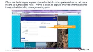 Of course he is happy to pass his credentials from his preferred social net, as a
means to authenticate here. Verve is quick to capture this vital information into
its recruit relationship management system.

Click on ‘Login with Facebook’

©

Polycom, Inc. Tous droits réservés.

11

 