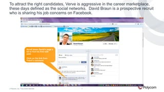 To attract the right candidates, Verve is aggressive in the career marketplace,
these days defined as the social networks. David Braun is a prospective recruit
who is sharing his job concerns on Facebook.

Scroll down David’s page a
bit to find his first wall
post.

Click on the link from
Frank’s comment

©

Polycom, Inc. Tous droits réservés.

7

 