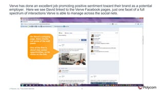 Verve has done an excellent job promoting positive sentiment toward their brand as a potential
employer. Here we see David linked to the Verve Facebook pages, just one facet of a full
spectrum of interactions Verve is able to manage across the social nets.

On Verve’s company
page, Dave checks
out some of the wall
posts.
One of the first is
about new career
opportunities, so he
clicks on the link.

©

Polycom, Inc. Tous droits réservés.

9

 