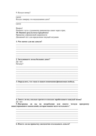 9. Когда я начну?
________________________________________________________________
(дата)
Когда я завершу это недоделанное дело?
________________________________________________________________
(дата)
Вперед!
Помните: путь к душевному равновесию лежит через страх.
10. Оцените результаты и радуйтесь!
Привычка к финансовой уверенности
Денежный тест для определения текущей ситуации
1. Что значат для вас деньги?
________________________________________________________________
________________________________________________________________
________________________________________________________________
________________________________________________________________
________________________________________________________________
________________________________________________________________
________________________________________________________________
2. Заслуживаете ли вы больших денег?
Да / нет
Почему?
________________________________________________________________
________________________________________________________________
________________________________________________________________
________________________________________________________________
________________________________________________________________
________________________________________________________________
________________________________________________________________
3. Определите, что такое в вашем понимании финансовая свобода.
________________________________________________________________
________________________________________________________________
________________________________________________________________
________________________________________________________________
________________________________________________________________
________________________________________________________________
________________________________________________________________
4. Знаете ли вы, сколько тратите и сколько зарабатываете каждый месяц?
Да / нет
5. Настроены ли вы на потребление или имеете четкую программу
инвестирования и накоплений, которая важнее всего остального ?
________________________________________________________________
________________________________________________________________
________________________________________________________________
________________________________________________________________
________________________________________________________________
________________________________________________________________
________________________________________________________________
6. Имеете ли вы привычку ежемесячно откладывать деньги?
 