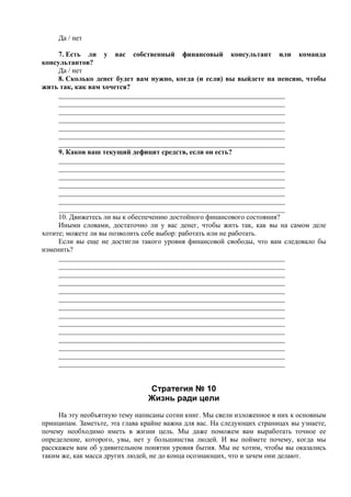 Да / нет
7. Есть ли у вас собственный финансовый консультант или команда
консультантов?
Да / нет
8. Сколько денег будет вам нужно, когда (и если) вы выйдете на пенсию, чтобы
жить так, как вам хочется?
________________________________________________________________
________________________________________________________________
________________________________________________________________
________________________________________________________________
________________________________________________________________
________________________________________________________________
________________________________________________________________
9. Каков ваш текущий дефицит средств, если он есть?
________________________________________________________________
________________________________________________________________
________________________________________________________________
________________________________________________________________
________________________________________________________________
________________________________________________________________
________________________________________________________________
10. Движетесь ли вы к обеспечению достойного финансового состояния?
Иными словами, достаточно ли у вас денег, чтобы жить так, как вы на самом деле
хотите; можете ли вы позволить себе выбор: работать или не работать.
Если вы еще не достигли такого уровня финансовой свободы, что вам следовало бы
изменить?
________________________________________________________________
________________________________________________________________
________________________________________________________________
________________________________________________________________
________________________________________________________________
________________________________________________________________
________________________________________________________________
________________________________________________________________
________________________________________________________________
________________________________________________________________
________________________________________________________________
________________________________________________________________
________________________________________________________________
________________________________________________________________
Стратегия № 10
Жизнь ради цели
На эту необъятную тему написаны сотни книг. Мы свели изложенное в них к основным
принципам. Заметьте, эта глава крайне важна для вас. На следующих страницах вы узнаете,
почему необходимо иметь в жизни цель. Мы даже поможем вам выработать точное ее
определение, которого, увы, нет у большинства людей. И вы поймете почему, когда мы
расскажем вам об удивительном понятии уровня бытия. Мы не хотим, чтобы вы оказались
таким же, как масса других людей, не до конца осознающих, что и зачем они делают.
 