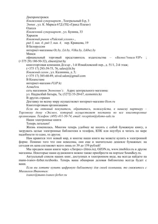 Днепропетровск
Книжковий супермаркет , Театральный б-р, 3
Эмпик , ул. К. Маркса 67Д (ТЦ «Гранд Плаза»)
Одесса
Книжковий супермаркет , ул. Бунина, 33
Харьков
Книжный рынок «Райский уголок» ,
ряд 3, пав. 4; ряд 5, пав. 4, пер. Кравцова, 19
В Белоруссии
интернет-магазины Оz.by, Lit.by, Vilka.by, Likbez.by
Минск
официальный торговый представитель издательства – «Бизнес?книга VIP» ;
(+375 29) 180-50-32), elnest@tut.by
книготорговая компания Делсар , 1-й Измайловский пер., д. 51/1, 2-й этаж;
(+375 17) 293-39-75, 76, sales@lit.by
Книжный салон , ул. Калинина, д. 5;
(+375 17) 385-60-89, stival.salon@gmail.com
В Казахстане
интернет-магазин FLIP.kz
АлмаАта
сеть магазинов Экономик’c. Адрес центрального магазина:
ул. Наурызбай батыра, 7а; (3272) 33-20-67, economix.kz
В других странах
Доставку по всему миру осуществляет интернет-магазин Ozon.ru
Книготорговым организациям
Если вы оптовый покупатель, обратитесь, пожалуйста, к нашему партнеру –
Торговому дому «Эксмо», который осуществляет поставки во все книготорговые
организации. Телефон: (495) 411-50-74, email: reception@eksmo-sale.ru
Наши электронные книги
Теперь легально!
Жизнь изменилась. Многим теперь удобнее не носить с собой бумажную книгу, а
загружать целые электронные библиотеки в телефон, КПК или ноутбук и читать по мере
надобности то одно, то другое.
Нам нравится этот новый мир, и многие наши книги вы можете купить в электронной
форме. Помимо того что они невесомы, они еще и значительно дешевле бумажных: на
сегодня их цена составляет всего лишь от 39 до 159 рублей!
Мы продаем наши книги через «Литрес» (litres.ru), OZON.ru, www.imobilco.ru и другие
магазины. Некоторые наши аудиокниги можно также приобрести на портале Soundkey.ru.
Актуальный список наших книг, доступных в электронном виде, вы всегда найдете на
mann-ivanov-ferber.ru/ebooks. Теперь ваша обширная деловая библиотека всегда будет с
вами.
Если вы хотите купить цифровую библиотеку для своей компании, то свяжитесь с
Михаилом Ивановым:
ivanov@mann-ivanov-ferber.ru
 