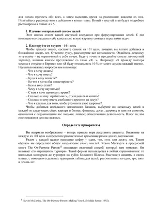 для начала прочесть обо всех, а затем выделить время на реализацию каждого их них.
Пользуйтесь руководством к действию в конце главы. Пятый и шестой этап будут подробнее
рассмотрены в главах 4 и 5.
1. Изучите контрольный список целей
Этот список станет вашей системой координат при формулировании целей. С его
помощью вы создадите себе кристально ясную картину стоящих перед вами задач.
2. Планируйте со вкусом – 101 цель
Чтобы процесс пошел, составьте список из 101 цели, которых вы хотите добиться в
ближайшие десять лет. Отведите душу, рассмотрите все возможности. Отдайтесь детскому
энтузиазму – не ограничивайте себя ничем. Будьте точны и придавайте списку личностный
характер, начиная каждое предложение со слова «Я…». Например: «Я проведу полтора
месяца в отпуске в Европе» или «Я буду откладывать 10 % от моего дохода каждый месяц».
Несколько важных вопросов вам в помощь:
– Что я хочу делать?
– Что я хочу иметь?
– Куда я хочу попасть?
– Во что я хотел бы инвестировать?
– Кем я хочу стать?
– Чему я хочу научиться?
– С кем я хочу проводить время?
– Сколько я хочу зарабатывать, откладывать и копить?
– Сколько я хочу иметь свободного времени на досуг?
– Что я сделаю для того, чтобы улучшить свое здоровье?
Чтобы добиться идеального жизненного баланса, выберите по нескольку целей в
каждой из следующих сфер: карьера и бизнес; финансы; досуг; здоровье и занятия спортом;
отношения с окружающими вас людьми; личное; общественная деятельность. Плюс то, что
еще покажется для вас важным.
Определите приоритеты
Вы напрягли воображение – теперь пришла пора расставить акценты. Взгляните на
каждую из 101 цели и определите реалистичные временные рамки для их достижения.
Рядом с каждой целью напишите цифру – один, три, пять или десять лет. Таким
образом вы определите общее направление своих мыслей. Кевин Маккарти в прекрасной
книге The On-Purpose Person 5 описывает отличный способ, который вам поможет. Он
называет его «принципом турнира». Такой формат используется в любых соревнованиях: от
школьных конкурсов до турниров на кубок Большого Шлема. Расставьте акценты в своих
планах с помощью отдельных турнирных таблиц для целей, рассчитанных на один, три, пять
и десять лет.
5 Kevin McCarthy. The On-Purpose Person: Making Your Life Make Sense (1992).
 