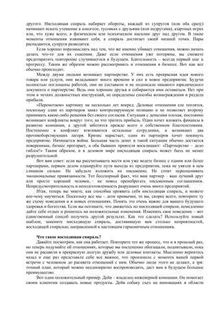 другого. Нисходящая спираль набирает обороты, каждый из супругов (или оба сразу)
начинают искать утешение в алкоголе, тусовках с друзьями (или подругами), азартных играх
или, что хуже всего, в физическом или психическом насилии друг над другом. В такие
моменты отношения изживают себя, а спираль достигает своей низшей точки. Пары
распадаются, супруги разводятся.
Если хорошо поразмыслить над тем, что же именно убивает отношения, можно начать
делать что-то для их спасения. Даже если отношения уже потеряны, вы сможете
предотвратить повторение случившегося в будущем. Бдительность – всегда первый шаг к
прогрессу. Таким же образом можно рассматривать и отношения в бизнесе. Вот как все
обычно происходит.
Между двумя людьми возникает партнерство. У них есть прекрасная идея нового
товара или услуги, они вкладывают много времени и сил в новое предприятие. Будучи
полностью поглощены работой, они не составили и не подписали никакого юридического
документа о партнерстве. Ведь они хорошие друзья и собираются ими оставаться. Нет при
этом и четких должностных инструкций, не определены способы вознаграждения и раздела
прибыли.
«Перемотаем» картинку на несколько лет вперед. Деловые отношения еле теплятся,
поскольку один из партнеров занял контролирующую позицию и не позволяет второму
принимать какие-либо решения без своего согласия. Ситуация с деньгами плохая, постоянно
возникают конфликты вокруг того, на что тратить прибыль. Один хочет вложить финансы в
развитие компании, а другой заботится прежде всего о собственном благосостоянии.
Постепенно в конфликт втягиваются остальные сотрудники, и возникают два
противоборствующих лагеря. Кризис нарастает, один из партнеров хочет покинуть
предприятие. Начинается война. Большая часть денег в такой ситуации обычно достается
поверенным, бизнес прогорает, а оба бывших приятеля восклицают: «Партнерство – дело
гиблое!» Таким образом, и в деловом мире нисходящая спираль может быть не менее
разрушительной.
Вот вам совет: если вы рассчитываете вести или уже ведете бизнес с одним или более
партнерами, первым делом планируйте пути выхода из предприятия, пока не увязли в нем
слишком сильно. Не забудьте изложить их письменно. Не стоит переоценивать
эмоциональные привязанности. Тот бесспорный факт, что ваш партнер – ваш лучший друг
или просто хороший человек, – не повод пренебрегать письменным соглашением.
Непредусмотрительность и неподготовленность разрушают очень много предприятий.
Итак, теперь вы знаете, как способна проявить себя нисходящая спираль, и можете
кое-чему научиться. Поскольку все мы – дети привычки, то вы, скорее всего, повторите ту
же схему поведения и в новых отношениях. Понять это очень важно для вашего будущего
здоровья и богатства. Если вы осознаете, что движетесь по нисходящей спирали, немедленно
дайте себе отдых и решитесь на положительные изменения. Изменить свое поведение – вот
единственный способ получить другой результат. Как это сделать? Используйте новый
шаблон, замените нисходящую спираль, доставившую вам столько неприятностей,
восходящей спиралью, направленной к настоящим гармоничным отношениям.
Что такое восходящая спираль?
Давайте посмотрим, как она работает. Повторите тот же процесс, что и в прошлый раз,
но теперь подумайте об отношениях, которые вы постепенно обогащали, подпитывали, пока
они не расцвели в прекрасную долгую дружбу или деловые контакты. Мысленно вернитесь
назад и еще раз представьте себе все важное, что произошло с момента вашей первой
встречи с человеком до расцвета отношений с ним. Обычно люди этого не делают, а зря:
точный план, который можно неоднократно воспроизводить, даст вам в будущем большое
преимущество.
Вот один положительный пример. Дейв – владелец инженерной компании. Он помогает
своим клиентам создавать новые продукты. Дейв собаку съел на инновациях в области
 