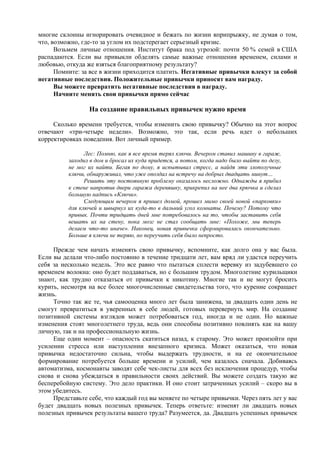 многие склонны игнорировать очевидное и бежать по жизни вприпрыжку, не думая о том,
что, возможно, где-то за углом их подстерегает серьезный кризис.
Возьмем личные отношения. Институт брака под угрозой: почти 50 % семей в США
распадаются. Если вы привыкли обделять самые важные отношения временем, силами и
любовью, откуда же взяться благоприятному результату?
Помните: за все в жизни приходится платить. Негативные привычки влекут за собой
негативные последствия. Положительные привычки приносят вам награду.
Вы можете превратить негативные последствия в награду.
Начните менять свои привычки прямо сейчас
На создание правильных привычек нужно время
Сколько времени требуется, чтобы изменить свою привычку? Обычно на этот вопрос
отвечают «три-четыре недели». Возможно, это так, если речь идет о небольших
корректировках поведения. Вот личный пример.
Лес: Помню, как я все время терял ключи. Вечером ставил машину в гараж,
заходил в дом и бросал их куда придется, а потом, когда надо было выйти по делу,
не мог их найти. Бегая по дому, я испытывал стресс, а найдя эти злополучные
ключи, обнаруживал, что уже опоздал на встречу на добрых двадцать минут…
Решить эту постоянную проблему оказалось несложно. Однажды я прибил
к стене напротив двери гаража деревяшку, прикрепил на нее два крючка и сделал
большую надпись «Ключи».
Следующим вечером я пришел домой, прошел мимо своей новой «парковки»
для ключей и швырнул их куда-то в дальний угол комнаты. Почему? Потому что
привык. Почти тридцать дней мне потребовалось на то, чтобы заставить себя
вешать их на стену, пока мозг не стал сообщать мне: «Похоже, мы теперь
делаем что-то иначе». Наконец, новая привычка сформировалась окончательно.
Больше я ключи не теряю, но переучить себя было непросто.
Прежде чем начать изменять свою привычку, вспомните, как долго она у вас была.
Если вы делали что-либо постоянно в течение тридцати лет, вам вряд ли удастся переучить
себя за несколько недель. Это все равно что пытаться сплести веревку из задубевшего со
временем волокна: оно будет поддаваться, но с большим трудом. Многолетние курильщики
знают, как трудно отказаться от привычки к никотину. Многие так и не могут бросить
курить, несмотря на все более многочисленные свидетельства того, что курение сокращает
жизнь.
Точно так же те, чья самооценка много лет была занижена, за двадцать один день не
смогут превратиться в уверенных в себе людей, готовых перевернуть мир. На создание
позитивной системы взглядов может потребоваться год, иногда и не один. Но важные
изменения стоят многолетнего труда, ведь они способны позитивно повлиять как на вашу
личную, так и на профессиональную жизнь.
Еще один момент – опасность скатиться назад, к старому. Это может произойти при
усилении стресса или наступлении внезапного кризиса. Может оказаться, что новая
привычка недостаточно сильна, чтобы выдержать трудности, и на ее окончательное
формирование потребуется больше времени и усилий, чем казалось сначала. Добиваясь
автоматизма, космонавты заводят себе чек-листы для всех без исключения процедур, чтобы
снова и снова убеждаться в правильности своих действий. Вы можете создать такую же
бесперебойную систему. Это дело практики. И оно стоит затраченных усилий – скоро вы в
этом убедитесь.
Представьте себе, что каждый год вы меняете по четыре привычки. Через пять лет у вас
будет двадцать новых полезных привычек. Теперь ответьте: изменят ли двадцать новых
полезных привычек результаты вашего труда? Разумеется, да. Двадцать успешных привычек
 