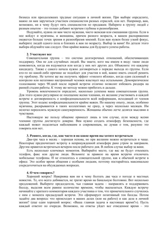 бизнеса или преодолевших трудные ситуации в личной жизни. При выборе определите,
важно ли вам заручиться участием специалистов разных отраслей, или нет. Например, вам,
возможно, ни к чему будут пять специалистов по продажам. Наберите в группу людей с
разным опытом – это только добавит встречам глубины и разнообразия.
Подумайте, нужна ли вам чисто мужская, чисто женская или смешанная группа. Если в
нее войдут и мужчины, и женщины, причем разного возраста, в вашем распоряжении
окажется больше точек зрения и разнообразия мнений. Если вам нужен более узкий фокус,
выберите людей одного пола и близких к вам по возрасту. Выбор за вами! Но детали этого
выбора обдумайте как следует. Они крайне важны для будущего успеха работы.
2. Участвуют все
Совещательная группа – это система долгосрочных отношений, обеспечивающих
поддержку. Она не для случайных людей. Вы знаете, кого мы имеем в виду: такие люди
появляются, когда им вздумается или когда у них нет других дел. Объясните это каждому
кандидату. Также с самого начала нужно договориться о порядке выхода из группы. Если
кто-то по какой-либо причине не подойдет для участия в ней, важно иметь способ решить
эту проблему. Не хотите же вы получить эффект «гнилого яблока», когда один склонный к
контролю или негативно настроенный человек властвует над остальными. Демократическое
голосование через 90 дней после первой встречи отлично позволит избежать раздора на
ранней стадии работы. К этому же методу можно прибегать и дальше.
Уровень вовлеченности определит, насколько успешна ваша совещательная группа.
Для этого нужно регулярное ее посещение всеми членами, их желание участвовать в каждой
встрече и договоренность о конфиденциальности всей информации, исходящей от членов
группы. Этот кодекс конфиденциальности крайне важен. По нашему опыту, люди, особенно
мужчины, раскрываются в таких коллективах не сразу, а через несколько месяцев. Им
нелегко пересилить мужскую самоуверенность. Женщины обычно легче делятся мыслями и
чувствами.
Настоящую же пользу общение принесет лишь в том случае, если между всеми
членами группы достигнуто доверие. Вам нужно создать атмосферу безопасности, где
каждый может поделиться наболевшим и сокровенным, не думая о том, разумно это
говорить или нет.
3. Решите, когда, где, как часто и на какое время вы хотите встречаться
Два-три часа в месяц – хорошая основа, но при желании можно встречаться и чаще.
Некоторые предпочитают встречу в непринужденной атмосфере рано утром за завтраком.
Другим нравится встречаться вечером после рабочего дня. В любом случае выбор за вами.
Есть несколько ключевых моментов. Выбирайте место, где вас не будут отвлекать
телефон, факс или другие люди. Возьмите за правило на время встречи отключать
мобильные телефоны. И не относитесь к совещательной группе, как к обычной встрече в
офисе. Это особое время общения с особыми людьми, поэтому постарайтесь максимально
сосредоточиться на обсуждаемых вопросах.
4. О чем говорить?
Хороший вопрос! Наверняка вам ни к чему болтать два часа о погоде и местных
новостях. Те, кто всего добивается, не тратят время на банальную болтовню. Вот несколько
предложений. Выберите председателя, чья главная задача – направлять и поддерживать
беседу, выделяя всем равное количество времени, чтобы высказаться. Каждую встречу
начинайте с краткого комментария каждого участника о том, что примечательного случилось
с ним с момента предыдущей встречи. Это сформирует позитивный тон беседы. Потом
задайте два вопроса: что происходит в ваших делах (или на работе) и как дела в личной
жизни? (еще один хороший вопрос: «Ваша главная задача в настоящее время?»). Пусть
каждый ответит по очереди. Возможно, на ответы уйдет все отведенное время – это
 