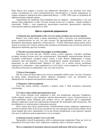 Нику Фалдо пять ударов и уступил ему первенство. Возможно, для знатоков этого вида
спорта случившееся не стало неожиданностью: настойчивость и умение вырываться из
вторых номеров в победители было привычкой Фалдо – в 1989–1990 годах он подобным же
образом выиграл парный турнир.
Удручающее же движение Грега Нормана вниз по спирали – напоминание о том, как
хрупка наша уверенность в себе. Сегодня человек полон сил и энергии – завтра потерян и
уничтожен. Чтобы с этим справиться, рассмотрим несколько практических стратегий,
помогающих укрепить уверенность в себе.
Шесть стратегий уверенности
1. Каждый день напоминайте себе, что есть вещи, которые вы сделали хорошо
Вместо того чтобы вновь и вновь напоминать себе о неудачах или незаконченных
делах, сосредоточьтесь на том, что уже сделано. Не преуменьшайте значение этих дел.
Вспомните ежедневную привычку к бдительности – B-Alert. Мысленно напутствуйте себя в
начале и в конце дня. Станьте самому себе духовным наставником, как если бы вы помогали
преодолеть проблему другому человеку.
2. Читайте вдохновляющие биографии и автобиографии
Напомним об этом еще раз. Читайте книги, статьи, журналы. Сделайте подборку
историй, которые больше всего вас воодушевляют. Записывайте документальные фильмы.
Слушайте аудиозаписи, смотрите видео, ходите в кино. Ищите информацию о людях,
начавших свое восхождение с нуля или подвергшихся тяжким испытаниям, но в итоге
вышедших из них победителями. Примите тот факт, что в жизни взлеты неизбежно
чередуются с падениями – ваша уверенность от этого будет только возрастать. Помните: вы
способны на большее по сравнению с тем, чего уже достигли.
3. Будьте благодарны
Как бы плохи ни были ваши дела, кому-то наверняка сейчас хуже, чем вам. Смотрите
на вещи шире. Большинство ваших проблем померкнут, если вы вспомните все
преимущества, которыми наслаждаетесь каждый день.
4. Окружите себя поддержкой
Если вам нужна помощь, освежите в памяти главу 5 «Как построить идеальные
отношения».
5. Ставьте перед собой краткосрочные цели
Нет лучше способа стать увереннее в себе, чем конкретные действия. Старайтесь,
чтобы каждую неделю у вас возникало чувство выполненного долга. Сосредоточьтесь на
трех важнейших целях. Каждый день делайте что-то, что приблизит вас к завершению
проекта, закрытию сделки или укреплению отношений. Не позволяйте себе отвлекаться. Так
вы избавитесь от чувства вины и ощущения неудачи.
Пусть ваши цели будут реалистичны. Самобичевание может повредить уверенности,
поэтому не вините себя, если не все получается так, как задумано. Будьте более гибким. Если
люди говорят вам «нет», принимайте это не как личное оскорбление, а как данность: прежде
чем чего-то добиться, иногда приходится что-то потерять.
6. Каждую неделю делайте что-то для себя
Придумайте способ вознаградить себя за еженедельные свершения. Разве вы этого не
заслужили? Если ваш ответ «нет», вернитесь к первому совету и начните сначала.
Путь к уверенности вымощен еженедельными победами. Научитесь ценить их
 