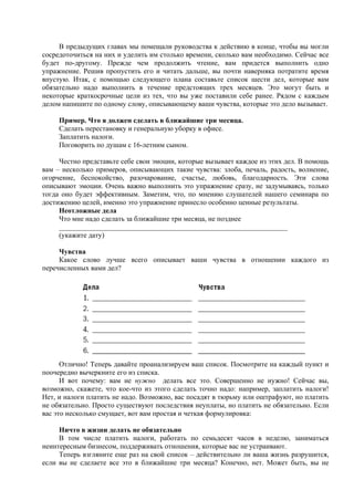 В предыдущих главах мы помещали руководства к действию в конце, чтобы вы могли
сосредоточиться на них и уделить им столько времени, сколько вам необходимо. Сейчас все
будет по-другому. Прежде чем продолжить чтение, вам придется выполнить одно
упражнение. Решив пропустить его и читать дальше, вы почти наверняка потратите время
впустую. Итак, с помощью следующего плана составьте список шести дел, которые вам
обязательно надо выполнить в течение предстоящих трех месяцев. Это могут быть и
некоторые краткосрочные цели из тех, что вы уже поставили себе ранее. Рядом с каждым
делом напишите по одному слову, описывающему ваши чувства, которые это дело вызывает.
Пример. Что я должен сделать в ближайшие три месяца.
Сделать перестановку и генеральную уборку в офисе.
Заплатить налоги.
Поговорить по душам с 16-летним сыном.
Честно представьте себе свои эмоции, которые вызывает каждое из этих дел. В помощь
вам – несколько примеров, описывающих такие чувства: злоба, печаль, радость, волнение,
огорчение, беспокойство, разочарование, счастье, любовь, благодарность. Эти слова
описывают эмоции. Очень важно выполнить это упражнение сразу, не задумываясь, только
тогда оно будет эффективным. Заметим, что, по мнению слушателей нашего семинара по
достижению целей, именно это упражнение принесло особенно ценные результаты.
Неотложные дела
Что мне надо сделать за ближайшие три месяца, не позднее
________________________________________________________________
(укажите дату)
Чувства
Какое слово лучше всего описывает ваши чувства в отношении каждого из
перечисленных вами дел?
Отлично! Теперь давайте проанализируем ваш список. Посмотрите на каждый пункт и
поочередно вычеркните его из списка.
И вот почему: вам не нужно делать все это. Совершенно не нужно! Сейчас вы,
возможно, скажете, что кое-что из этого сделать точно надо: например, заплатить налоги!
Нет, и налоги платить не надо. Возможно, вас посадят в тюрьму или оштрафуют, но платить
не обязательно. Просто существуют последствия неуплаты, но платить не обязательно. Если
вас это несколько смущает, вот вам простая и четкая формулировка:
Ничто в жизни делать не обязательно
В том числе платить налоги, работать по семьдесят часов в неделю, заниматься
неинтересным бизнесом, поддерживать отношения, которые вас не устраивают.
Теперь взгляните еще раз на свой список – действительно ли ваша жизнь разрушится,
если вы не сделаете все это в ближайшие три месяца? Конечно, нет. Может быть, вы не
 