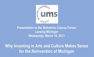 Presentation to the Wolverine Caucus ForumLansing MichiganWednesday, March 16, 2011Why Investing in Arts and Culture Makes Sense for the Reinvention of Michigan 