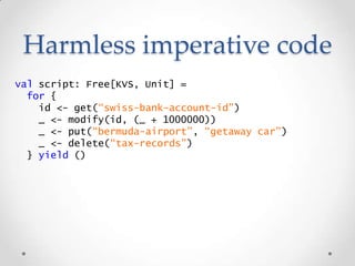 Harmless imperative code
val script: Free[KVS, Unit] =
for {
id <- get(“swiss-bank-account-id”)
_ <- modify(id, (_ + 10000...