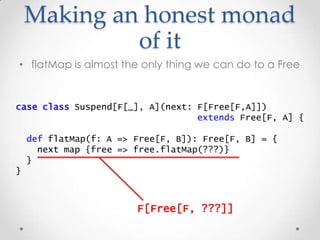 Making an honest monad
of it
• flatMap is almost the only thing we can do to a Free
case class Suspend[F[_], A](next: F[Fr...