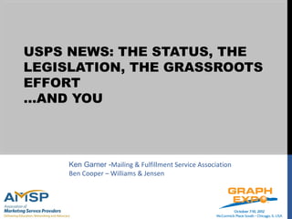 USPS NEWS: THE STATUS, THE
LEGISLATION, THE GRASSROOTS
EFFORT
…AND YOU



     Ken Garner -Mailing & Fulfillment Service Association
     Ben Cooper – Williams & Jensen
 