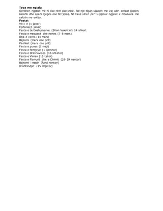 Tava me ngjala
Qërohen ngjalat me hi ose rërë ose kripë. Në një tigan skuqen me vaj ulliri erëzat (piperi,
karafili dhe speci djegës ose të tjera). Në tavë vihen për tu pjekur ngjalat e mbuluara me
salcën me erëza.
Festat
Viti i ri (1 janar)
Epifania(6 janar)
Festa e te Dashuruarve (Shan Valentini) 14 shkurt
Festa e mesuesit dhe nenes (7-8 mars)
Dita e veres (14 mars)
Bajrami (mars ose prill)
Pashket (mars ose prill)
Festa e punes (1 maji)
Festa e femijeve (1 qershor)
Festa e Drashovices (16 shtator)
Festa e Vlores (15 tetor)
Festa e Flamurit dhe e Clirimit (28-29 nentor)
Bajrami i madh (fund nentori)
Krishtlindjet (25 dhjetor)
 