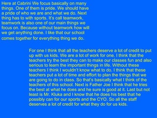 Here at Cabrini We focus basically on many things. One of them is pride. We should have a pride of who we are and what we do. Next thing has to with sports. It’s call teamwork, teamwork is also one of our main things we focus on. Because without teamwork how will we get anything done. I like that our school comes together for everything thing we do .   For one I think that all the teachers deserve a lot of credit to put up with us kids. We are a lot of work for one. I think that the teachers try the best they can to make our classes fun and also serious to learn the important things in life. Without these teachers I think I wouldn’t know what to do. I think that these teachers put a lot of time and effort to plan the things that we are going to do in class. So that’s basically what I think of the teachers of this school. Next is Father Joe I think that he tries the best at what he does and he sure is good at it. Last but not least is Mr. Kluka and I know that he does his best that he possibly can for our sports and the CYO. So all the staff deserves a lot of credit for what they do for us kids.   