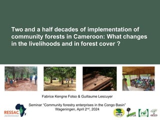 Two and a half decades of implementation of
community forests in Cameroon: What changes
in the livelihoods and in forest cover ?
Fabrice Kengne Fotso & Guillaume Lescuyer
Seminar “Community forestry enterprises in the Congo Basin”
Wageningen, April 2nd, 2024
 