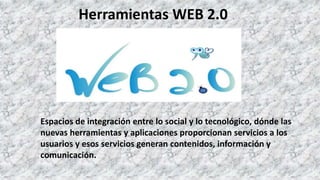 Herramientas WEB 2.0
Espacios de integración entre lo social y lo tecnológico, dónde las
nuevas herramientas y aplicaciones proporcionan servicios a los
usuarios y esos servicios generan contenidos, información y
comunicación.
 