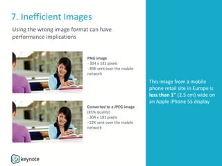 7. Inefficient Images
PNG image
- 304 x 181 pixels
- 89K sent over the mobile
network
Converted to a JPEG image
(85% quality)
- 304 x 181 pixels
- 22K sent over the mobile
network
This image from a mobile
phone retail site in Europe is
less than 1” (2.5 cm) wide on
an Apple iPhone 5S display
Using the wrong image format can have
performance implications
 