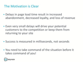 The Motivation is Clear
 Delays in page load time result in increased
abandonment, decreased loyalty, and loss of revenue
 Even very small delays will drive your potential
customers to the competition or keep them from
returning to your site
 Success is measured in milliseconds, not seconds
 You need to take command of the situation before it
takes command of you!
 