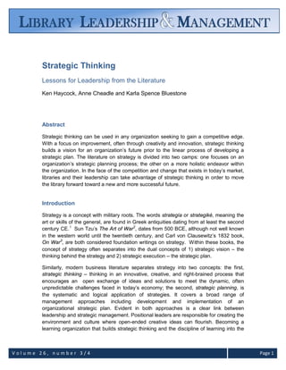 V o l u m e 2 6 , n u m b e r 3 / 4 Page 1
Strategic Thinking
Lessons for Leadership from the Literature
Ken Haycock, Anne Cheadle and Karla Spence Bluestone
Abstract
Strategic thinking can be used in any organization seeking to gain a competitive edge.
With a focus on improvement, often through creativity and innovation, strategic thinking
builds a vision for an organization’s future prior to the linear process of developing a
strategic plan. The literature on strategy is divided into two camps: one focuses on an
organization’s strategic planning process; the other on a more holistic endeavor within
the organization. In the face of the competition and change that exists in today’s market,
libraries and their leadership can take advantage of strategic thinking in order to move
the library forward toward a new and more successful future.
Introduction
Strategy is a concept with military roots. The words strategía or strategiké, meaning the
art or skills of the general, are found in Greek antiquities dating from at least the second
century CE.1
Sun Tzu’s The Art of War2
, dates from 500 BCE, although not well known
in the western world until the twentieth century, and Carl von Clausewitz’s 1832 book,
On War3
, are both considered foundation writings on strategy. Within these books, the
concept of strategy often separates into the dual concepts of 1) strategic vision – the
thinking behind the strategy and 2) strategic execution – the strategic plan.
Similarly, modern business literature separates strategy into two concepts: the first,
strategic thinking – thinking in an innovative, creative, and right-brained process that
encourages an open exchange of ideas and solutions to meet the dynamic, often
unpredictable challenges faced in today’s economy; the second, strategic planning, is
the systematic and logical application of strategies. It covers a broad range of
management approaches including development and implementation of an
organizational strategic plan. Evident in both approaches is a clear link between
leadership and strategic management. Positional leaders are responsible for creating the
environment and culture where open-ended creative ideas can flourish. Becoming a
learning organization that builds strategic thinking and the discipline of learning into the
 