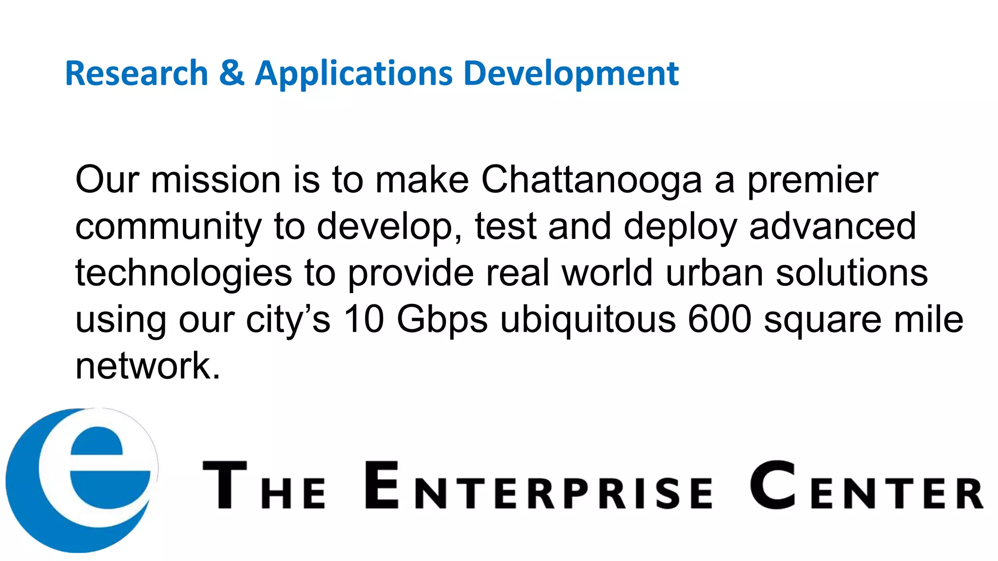 Our mission is to make Chattanooga a premier
community to develop, test and deploy advanced
technologies to provide real world urban solutions
using our city’s 10 Gbps ubiquitous 600 square mile
network.
Research & Applications Development