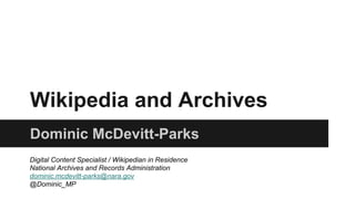 Wikipedia and Archives
Dominic McDevitt-Parks
Digital Content Specialist / Wikipedian in Residence
National Archives and Records Administration
dominic.mcdevitt-parks@nara.gov
@Dominic_MP
 