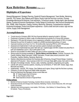 Ken Heitritter Resume Page 1 of 2
Highlights of Experience
General Management, Strategic Planning, Capital & Projects Management, Team Builder, Mentoring,
Lean/5S, TPS, Kaizen, Zero Defects and 6 Sigma, Doing it right the first time is primary, Process
Knowledge Mechanical & Electrical, Cost reductions, Turnaround Leader, Change Agent, New Business
Startup, Funding & Economic Development, Facility Design & Construction, New Account Development,
P&L, ASME, Gear Production, Casting, Painting, Machining, Stamping, Comprehensive Industrial
Equipment knowledge, Product and System experience -- built to order and built to stock, high and low
volume, Supply Chain Management.

Accomplishments
      Turned around a Company ($50.0 M) from financial default to repaying its debt in 180 days.
      Positioned a Company to obtain a sale of its Manufacturing business to a Fortune 500 company.
      Reshaped a 100 year-old company into an aggressive competitor, organic growth of 30% in 4 years
      Reduced thru-put from 40 weeks to 4 weeks on a $35M manufacturing business in 5 years
      Improved inventory turns from 3 to 10 in 18 months while improving OTD for a $7.5 M business.
      Assessed and implemented 3 multi-user business systems hardware and software
      Proposed and implemented two green field start ups. Capital budget of $10M. Created one piece flow in
       both and established a 24 hr 7 day 4 shift system in one.
      Saved an accumulated 30 million dollars per year at various companies in last 20 years.
      Strong product & process knowledge of: Electric Motors and Gear Motors, Controls, Conveyors, Die
       Casting, Molding, Metal Fabrication, ASME Fabrication, Private Label product production, Gear
       Production, Injection Molding, Stamping, Machining.
      Started a Manufacturing business from business plan & financing, through Product Design, Customer
       attainment & Production. Grew business to $3.6 mil in 2nd year Sales @6% pretax; then sold it in 2005.
      Strength of knowledge includes: finance, sales, marketing, operations, engineering and quality.
      Literate with various business systems, including, but not limited to, 4th Shift, SAP, Oracle, Sage, Intuit,
       Microsoft and Adobe.
      Implemented: Lean/5S, TPS, Kaizen, Zero Defects and 6 sigma, Doing it right the first time is primary.
      Champion of Lean-Six Sigma and Stake holder education
      Hired and Mentored Key Managers whose current titles are:
               VP Global Supply Chain of Emerson
               Sr. Vice President of Klein Tools
               Global Operations Director of Ingersoll-Rand
Education
      Bachelor of Science Industrial Technology, Southern Illinois University, Carbondale, IL.
      Roosevelt University and Chicago Circle -Business, Marketing, Finance, Human Resources, ISO, and Legal
       Facets of Business.
      Attended many training programs; most notable: Phil Crosby – Zero Defects, Dr. Edward Deming – TQM,
       Eli Goldratt - Theory of Constraints.



Page 2 of 2
 