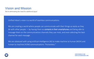 UNIFIEDINBOX.COM
UNIFICATIONENGINE.COM
Vision and Mission
Unified Inbox’s vision is a world of seamless communications.
We are creating a world where people can communicate with their things as easily as they
do with other people — by having them as contacts in their smartphones and being able to
message them on the communications channels they use most, and even selecting the best
channel for each message.
We are obsessed with using artificial intelligence (AI) to make machine to human (M2H) and
human to machine (H2M) communications “frictionless.”
We’re eliminating the need for additional apps!
 