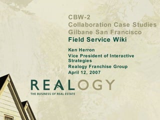 CBW-2 Collaboration Case Studies Gilbane San Francisco Field Service Wiki Ken Herron Vice President of Interactive Strategies Realogy Franchise Group April 12, 2007 