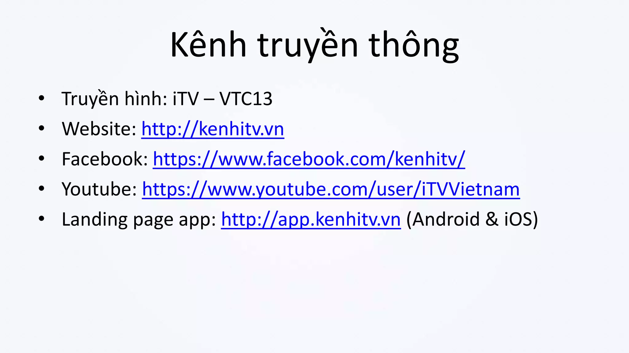 Kênh truyền thông
• Truyền hình: iTV – VTC13
• Website: http://kenhitv.vn
• Facebook: https://www.facebook.com/kenhitv/
• Youtube: https://www.youtube.com/user/iTVVietnam
• Landing page app: http://app.kenhitv.vn (Android & iOS)
 