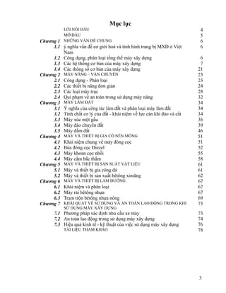 3
Mục lục
LỜI NÓI ĐẦU 4
MỞ ĐẦU 5
Chương 1 NHỮNG VẤN ĐỀ CHUNG 6
1.1 ý nghĩa vấn đề cơ giới hoá và tình hình trang bị MXD ở Việt
Nam
6
1.2 Công dụng, phân loại tổng thể máy xây dựng 6
1.3 Các hệ thống cơ bản của máy xây dựng 7
1.4 Các thông số cơ bản của máy xây dựng 21
Chương 2 MÁY NÂNG – VẬN CHUYỂN 23
2.1 Công dụng - Phân loại 23
2.2 Các thiết bị nâng đơn giản 24
2.3 Các loại máy trục 28
2.4 Qui phạm về an toàn trong sử dụng máy nâng 32
Chương 3 MÁY LÀM ĐẤT 34
3.1 Ý nghĩa của công tác làm đất và phân loại máy làm đất 34
3.2 Tính chất cơ lý của đất - khái niệm về lực cản khi đào và cắt 34
3.3 Máy xúc một gầu 36
3.4 Máy đào chuyển đất 39
3.5 Máy đầm đất 46
Chương 4 MÁY VÀ THIẾT BỊ GIA CỐ NỀN MÓNG 51
4.1 Khái niệm chung về máy đóng cọc 51
4.2 Búa đóng cọc Diezel 52
4.3 Máy khoan cọc nhồi 55
4.4 Máy cắm bấc thấm 58
Chương 5 MÁY VÀ THIẾT BỊ SẢN SUẤT VẬT LIỆU 61
5.1 Máy và thiết bị gia công đá 61
5.2 Máy và thiết bị sản xuất bêtông ximăng 62
Chương 6 MÁY VÀ THIẾT BỊ LÀM ĐƯỜNG 67
6.1 Khái niệm và phân loại 67
6.2 Máy rải bêtông nhựa 67
6.3 Trạm trộn bêtông nhựa nóng 69
Chương 7 KHÁI QUÁT VỀ SỬ DỤNG VÀ AN TOÀN LAO ĐỘNG TRONG KHI
SỬ DỤNG MÁY XÂY DỰNG
73
7.1 Phương pháp xác định nhu cầu xe máy 73
7.2 An toàn lao động trong sử dụng máy xây dựng 74
7.3 Hiệu quả kinh tế - kỹ thuật của việc sử dụng máy xây dựng 76
TÀI LIỆU THAM KHẢO 78
 