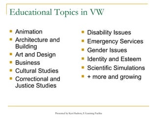 Educational Topics in VW Animation Architecture and Building Art and Design Business  Cultural Studies Correctional and Justice Studies Disability Issues Emergency Services Gender Issues Identity and Esteem Scientific Simulations + more and growing 