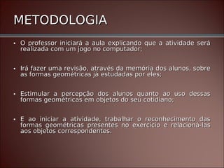 METODOLOGIA
• O professor iniciará a aula explicando que a atividade será
  realizada com um jogo no computador;


• Irá fazer uma revisão, através da memória dos alunos, sobre
  as formas geométricas já estudadas por eles;


• Estimular a percepção dos alunos quanto ao uso dessas
  formas geométricas em objetos do seu cotidiano;


• E ao iniciar a atividade, trabalhar o reconhecimento das
  formas geométricas presentes no exercício e relacioná-las
  aos objetos correspondentes.
 