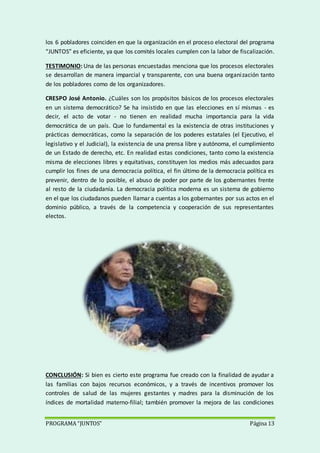 PROGRAMA “JUNTOS” Página 13
los 6 pobladores coinciden en que la organización en el proceso electoral del programa
“JUNTOS” es eficiente, ya que los comités locales cumplen con la labor de fiscalización.
TESTIMONIO: Una de las personas encuestadas menciona que los procesos electorales
se desarrollan de manera imparcial y transparente, con una buena organización tanto
de los pobladores como de los organizadores.
CRESPO José Antonio. ¿Cuáles son los propósitos básicos de los procesos electorales
en un sistema democrático? Se ha insistido en que las elecciones en sí mismas - es
decir, el acto de votar - no tienen en realidad mucha importancia para la vida
democrática de un país. Que lo fundamental es la existencia de otras instituciones y
prácticas democráticas, como la separación de los poderes estatales (el Ejecutivo, el
legislativo y el Judicial), la existencia de una prensa libre y autónoma, el cumplimiento
de un Estado de derecho, etc. En realidad estas condiciones, tanto como la existencia
misma de elecciones libres y equitativas, constituyen los medios más adecuados para
cumplir los fines de una democracia política, el fin último de la democracia política es
prevenir, dentro de lo posible, el abuso de poder por parte de los gobernantes frente
al resto de la ciudadanía. La democracia política moderna es un sistema de gobierno
en el que los ciudadanos pueden llamar a cuentas a los gobernantes por sus actos en el
dominio público, a través de la competencia y cooperación de sus representantes
electos.
CONCLUSIÓN: Si bien es cierto este programa fue creado con la finalidad de ayudar a
las familias con bajos recursos económicos, y a través de incentivos promover los
controles de salud de las mujeres gestantes y madres para la disminución de los
índices de mortalidad materno-filial; también promover la mejora de las condiciones
 