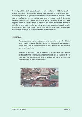 PROGRAMA “JUNTOS” Página 14
de salud y nutrición de la población de 0 – 5 años mediante el CRED. Por otro lado
también incentivar a la asistencia escolar para disminuir la deserción escolar, y
finalmente garantizar el ejercicio de los derechos ciudadanos de los miembros de los
hogares beneficiarios. Pero en muchos casos esto no se esta manejado de manera
adecuada, existen zonas rurales muy lejanas de la ciudad donde no llega este
programa, donde ni siquiera existe la presencia del Estado. Es decir es la tierra de
nadie. Por lo tanto hago mención que este programa que es de mucha ayuda para las
familias beneficiarias, debe captar a las personas que más lo necesiten, abandonados
muchas veces, y trabajar en la mejora eficiente para su bienestar.
SUGERENCIAS:
- Pienso que es de mucha ayuda promover el bienestar en la salud del niño
de 0 - 5 años mediante el CRED, pero lo más factible seria que las madres
lleven a sus hijos al establecimiento de Salud por su propia voluntad y no
por condicionamiento.
- También el programa “JUNTOS” incentiva la asistencia escolar; pero los
padres de familia tienen que estar comprometidos con la educación de sus
hijos y no solo matricularlos o llevarlos a la escuela por un incentivo sino
porque quieren lo mejor para sus niños.
 
