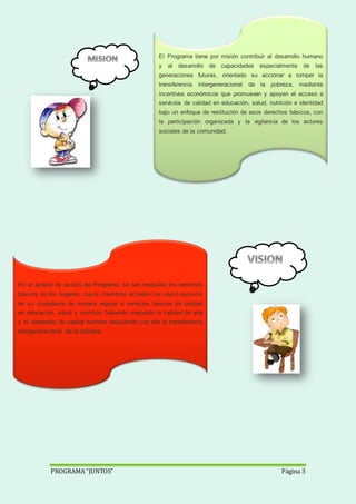 PROGRAMA “JUNTOS” Página 3
El Programa tiene por misión contribuir al desarrollo humano
y al desarrollo de capacidades especialmente de las
generaciones futuras, orientado su accionar a romper la
transferencia intergeneracional de la pobreza, mediante
incentivos económicos que promuevan y apoyen el acceso a
servicios de calidad en educación, salud, nutrición e identidad
bajo un enfoque de restitución de esos derechos básicos, con
la participación organizada y la vigilancia de los actores
sociales de la comunidad.
En el ámbito de acción del Programa, se han restituido los derechos
básicos de los hogares, cuyos miembros acceden con pleno ejercicio
de su ciudadanía de manera regular a servicios básicos de calidad
en educación, salud y nutrición habiendo mejorado la calidad de vida
y el desarrollo de capital humano reduciendo con ello la transferencia
intergeneracional de la pobreza.
 