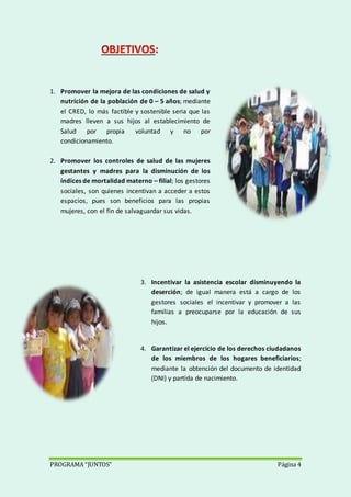PROGRAMA “JUNTOS” Página 4
1. Promover la mejora de las condiciones de salud y
nutrición de la población de 0 – 5 años; mediante
el CRED, lo más factible y sostenible seria que las
madres lleven a sus hijos al establecimiento de
Salud por propia voluntad y no por
condicionamiento.
2. Promover los controles de salud de las mujeres
gestantes y madres para la disminución de los
índices de mortalidad materno – filial; los gestores
sociales, son quienes incentivan a acceder a estos
espacios, pues son beneficios para las propias
mujeres, con el fin de salvaguardar sus vidas.
3. Incentivar la asistencia escolar disminuyendo la
deserción; de igual manera está a cargo de los
gestores sociales el incentivar y promover a las
familias a preocuparse por la educación de sus
hijos.
4. Garantizar el ejercicio de los derechos ciudadanos
de los miembros de los hogares beneficiarios;
mediante la obtención del documento de identidad
(DNI) y partida de nacimiento.
 