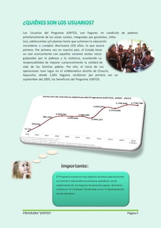PROGRAMA “JUNTOS” Página 5
Los Usuarios del Programa JUNTOS, son hogares en condición de pobreza
prioritariamente de las zonas rurales, integradas por gestantes, niños
(as), adolescentes y/o jóvenes hasta que culminen la educación
secundaria o cumplan diecinueve (19) años, lo que ocurra
primero. Por primera vez en nuestro país, el Estado tiene
un real acercamiento con aquellos sectores tantas veces
golpeados por la pobreza y la violencia, asumiendo su
responsabilidad de mejorar sustancialmente la calidad de
vida de las familias pobres. Por ello, el inicio de sus
operaciones tuvo lugar en el emblemático distrito de Chuschi,
Ayacucho, donde 1,041 hogares recibieron por primera vez en
septiembre del 2005, los beneficios del Programa JUNTOS.
El Programa cuenta con dos órganos de línea cuyas funciones
se orientan a desarrollar los procesos operativos,con la
colaboración de los órganos de asesoría yapoyo. Asimismo
cuenta con 16 Unidades Territoriales en los 14 departamentos
donde interviene.
 