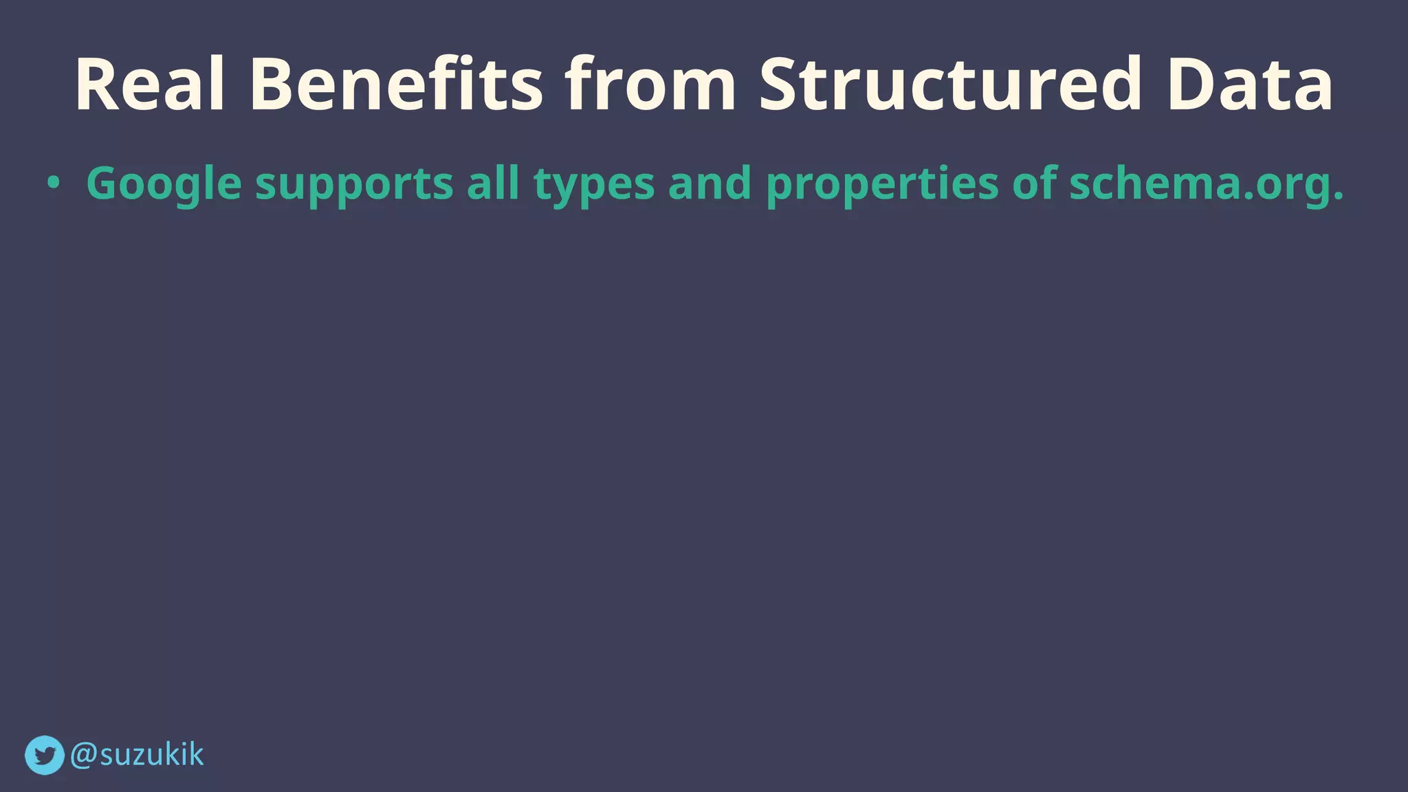 @suzukik	
Real Benefits from Structured Data
• Google supports all types and properties of schema.org.
• Rich Results are only a small part of the benefits you can
obtain from structured data (mainly, visual benefits) .
• The critical role of structured data is to help Google
understand your content better. Eventually, you can get
more opportunities for high rankings.
• Add as many structured data as possible (as long as they're
closely related to your business) even if they're not used for
Rich Results.
 