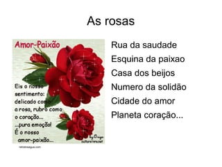 As rosas
                       Rua da saudade
                       Esquina da paixao
                       Casa dos beijos
                       Numero da solidão
                       Cidade do amor
                       Planeta coração...


retratosagua.com
 