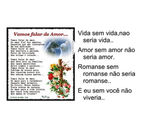 Vida sem vida,nao
  seria vida..
Amor sem amor não
 seria amor.
Romanse sem
 romanse não seria
 romanse..
E eu sem você não
  viveria..
 