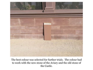 The best colour was selected for further trials.  The colour had to work with the new stone of the Aviary and the old stone of the Castle.