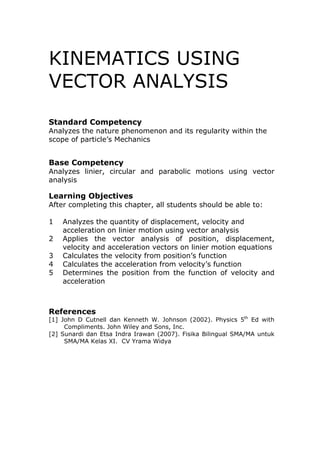 KINEMATICS USING
VECTOR ANALYSIS
Standard Competency
Analyzes the nature phenomenon and its regularity within the
scope of particle’s Mechanics


Base Competency
Analyzes linier, circular and parabolic motions using vector
analysis

Learning Objectives
After completing this chapter, all students should be able to:

1   Analyzes the quantity of displacement, velocity and
    acceleration on linier motion using vector analysis
2   Applies the vector analysis of position, displacement,
    velocity and acceleration vectors on linier motion equations
3   Calculates the velocity from position’s function
4   Calculates the acceleration from velocity’s function
5   Determines the position from the function of velocity and
    acceleration



References
[1] John D Cutnell dan Kenneth W. Johnson (2002). Physics 5th Ed with
     Compliments. John Wiley and Sons, Inc.
[2] Sunardi dan Etsa Indra Irawan (2007). Fisika Bilingual SMA/MA untuk
     SMA/MA Kelas XI. CV Yrama Widya
 