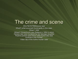 The crime and scene
           Who?9(VICTIM)honora riper
  What?( what occurred) found guilty in this case.
                   When? 1954
Where? Christchurch new Zealand in 1954 in which
Honara riper was murdered by her teenage daughter
 Pauline parkers best friend Juliet hulme also was
              involved in the murder.
       Video clip of the hulme murder case
 