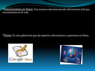 *Documentos en línea: Son textos o documentos de información útil que
encontramos en la web.

*Foros: Es una aplicación que da soporte a discusiones u opiniones en línea.

 