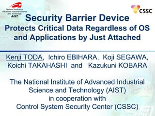 Security Barrier Device
Protects Critical Data Regardless of OS
and Applications by Just Attached
Kenji TODA, Ichiro EBIHARA, Koji SEGAWA,
Koichi TAKAHASHI and Kazukuni KOBARA
The National Institute of Advanced Industrial
Science and Technology (AIST)
in cooperation with
Control System Security Center (CSSC)
 