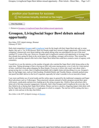 Groupon, LivingSocial Super Bowl debuts missed opportunity - Print Article - Direct Mar... Page 1 of 1




   Print This Article

<< Return to Groupon, LivingSocial Super Bowl debuts missed opportunity


Groupon, LivingSocial Super Bowl debuts missed
opportunity
Ken Johns, SVP, digital strategy, Brunner
February 07 2011

Daily deal competitors Groupon and LivingSocial went for the laugh with their Super Bowl ads and, to some
degree, they got it. Yet, in the process, these two brands might have missed a bigger opportunity. Obviously, both
companies' commercials were about making a big splash during what was anticipated to be one of the most
watched TV events of the year. However, Groupon and LivingSocial wasted a real opportunity to leverage what
they already have going for them in the social space by not adding a stronger call-to-action. They missed the
mark by not making a special offer tied to their Super Bowl debut that could have created a sense of urgency with
consumers.

I would love to see the statistics on the number of people who watched the Super Bowl while being online at the
same time. Taking advantage of that or having an offer with some staying power, even if only for a short period
of time, could have been game-changing for these brands. If you are a viewer who wasn't sure about what a
group-saving site is or does, then LivingSocial probably did a slightly better job describing it to you. Groupon's
play for big budget stars, such as Cuba Gooding, Elizabeth Hurley and Timothy Hutton, certainly packed some
star punch but didn't deliver to the level I expected, especially for what I consider to be an innovative brand.

I saw more and better use of social media and the online space in general by the traditional companies and Super
Bowl advertisers such as Volkswagen. These practiced veterans seemed to build a program around their spots
with teasers, sneak peeks and previews leading up to the airing on game day. I believe those advertisers did a
better job of driving consumer engagement. Ironically, that's what Groupon and LivingSocial do every day, but
they failed to do so during their Super Bowl debuts. Humor can have a positive, lingering impact when done well,
but the Super Bowl advertising slot is a tough game in which to compete. The real test will be seeing who has a
spike in visits and use in the days that follow.

Ken Johns is the SVP of digital strategy at Brunner.




http://www.dmnews.com/groupon-livingsocial-super-bowl-debuts-missed-opportunity/prin... 2/18/2011
 